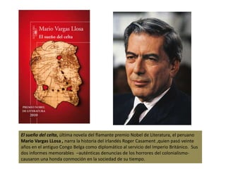 El sueño del celta, última novela del flamante premio Nobel de Literatura, el peruano Mario Vargas LLosa , narra la historia del irlandés Roger Casament ,quien pasó veinte años en el antiguo Congo Belga como diplomático al servicio del Imperio Británico.  Sus dos informes memorables  –auténticas denuncias de los horrores del colonialismo- causaron una honda conmoción en la sociedad de su tiempo.