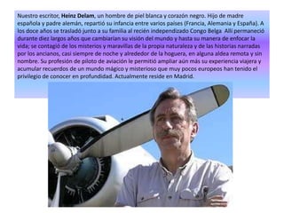 Nuestro escritor, Heinz Delam, un hombre de piel blanca y corazón negro. Hijo de madre española y padre alemán, repartió su infancia entre varios países (Francia, Alemania y España). A los doce años se trasladó junto a su familia al recién independizado Congo Belga  Allí permaneció durante diez largos años que cambiarían su visión del mundo y hasta su manera de enfocar la vida; se contagió de los misterios y maravillas de la propia naturaleza y de las historias narradas por los ancianos, casi siempre de noche y alrededor de la hoguera, en alguna aldea remota y sin nombre. Su profesión de piloto de aviación le permitió ampliar aún más su experiencia viajera y acumular recuerdos de un mundo mágico y misterioso que muy pocos europeos han tenido el privilegio de conocer en profundidad. Actualmente reside en Madrid.