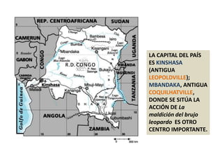 LA CAPITAL DEL PAÍS ES KINSHASA (ANTIGUA LEOPOLDVILLE); MBANDAKA, ANTIGUA COQUILHATVILLE, DONDE SE SITÚA LA ACCIÓN DE La maldición del brujo leopardo  ES OTRO CENTRO IMPORTANTE.
