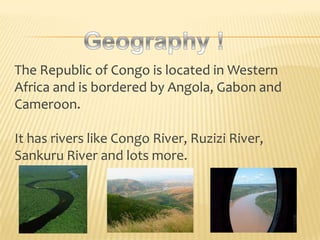 The Republic of Congo is located in Western
Africa and is bordered by Angola, Gabon and
Cameroon.

It has rivers like Congo River, Ruzizi River,
Sankuru River and lots more.
 