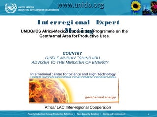 Int erregi onal Expert
UNIDO/ICS Africa-Mexico eet i ngProgramme on the
                      M Cooperation
        Geothermal Area for Productive Uses



                  COUNTRY
          GISELE MUDIAY TSHINDJIBU
    ADVISER TO THE MINISTER OF ENERGY




          Africa/ LAC Inter-regional Cooperation
                                                   1
 