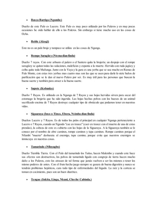  Rasca Barriga (Ngumbe)
Dueño de este Palo es Lucero. Este Palo es muy poco utilizado por los Paleros y en muy pocas
ocasiones he oído hablar de ello a los Paleros. Sin embargo si tiene mucho uso en las cosas de
Ocha.
 Roble (Akogi)
Este no es un palo brujo y tampoco se utiliza en las cosas de Nganga.
 Rompe Saragüey (Ntema dian finda)
Dueño 7 rayos. Con este arbusto el palero o el Santero quita la brujería; un despojo con el rompe
saragüey se quitan todas las salaciones, maleficios y espanta a la muerte. Hervido con ruda jagüey y
ceiba quita toda Mañunga. Junto con la Yaya y la gura es una yerba que se usa mucho en Ramas de
Palo Monte, con estas tres yerbas mas cuatro mas son las que se usan para darle lo siete baños de
purificación que se le dan al nuevo Palero por ser. Es muy útil para las personas que buscan la
buena suerte y también para atraer a la buena suerte.
 Sapote (Kobanko)
Dueño 7 Rayos. Es utilizado en la Nganga de 7 Rayos y sus hojas hervidas sirven para sacar del
estomago la brujería que ha sido ingerida. Las hojas hechas polvos con los huesos de un animal
sacrificado encima de 7 Rayos destruye cualquier tipo de obstáculo que podamos tener en nuestras
vidas.
 Siguaraya (Inso o Tinso, Ebora, Nsimba dian finda)
Dueños Lucero y 7 Rayos. Es de todos los palos el principal en cualquier Nganga perteneciente a
Lucero o 7 Rayos, cuando un Ngando "cae en trance" (caer en trance con el muerto de una de estas
prendas), la cabeza de este es cubierta con las hojas de la Siguaraya. A la Siguaraya también se le
conoce por el nombre de abre caminos, rompe caminos y tapa caminos. Rompe caminos porque el
Nfumbi "muerto" desbarata al enemigo, tapa camino, porque evita que nuestros enemigos se
inmiscuya en nuestras cosas.
 Tamarindo (Nfinyagbo)
Dueño Tiembla Tierra. Con el Palo del tamarindo los Taitas, hacen Malembo y cuando este hace
sus efectos son destructivos, los polvos de tamarindo ligado con cangrejo de tierra hacen mucho
daño a los Paleros, esto los atrasan de tal forma que jamás vuelven a ser los mismos o tener los
mismo poderes de antes. Con el fruto hecho juego siempre se gozara de buena digestión y nunca se
tendrán problemas hepáticos, cura todo tipo de enfermedades del hígado. La raíz y la corteza se
toman en cocimiento, pues son un buen diurético.
 Tengue (Inkita, Linga, Nkuni, Cheche Cabinda.)
 