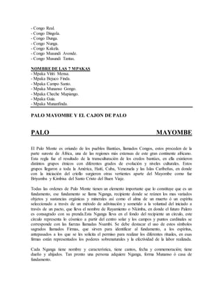 - Congo Real.
- Congo Dingola.
- Congo Dunga.
- Congo Nunga.
- Congo Kakela.
- Congo Musundi Avonde.
- Congo Musundi Tantas.
NOMBREDE LAS 7 MPAKAS
- Mpaka Vititi Mensa.
- Mpaka Bejuco Finda.
- Mpaka Campo Santo.
- Mpaka Munanso Gongo.
- Mpaka Cheche Mapiango.
- Mpaka Guia.
- Mpaka Munanfinda.
PALO MAYOMBE Y EL CAJON DE PALO
PALO MAYOMBE
El Palo Monte es oriundo de los pueblos Bantúes, llamados Congos, estos proceden de la
parte sureste de África, una de las regiones más extensas de este gran continente africano.
Esta regla fue el resultado de la transculturación de los credos bantúes, en ella existieron
distintos grupos étnicos con diferentes grados de evolución y niveles culturales. Estos
grupos llegaron a toda la América, Haití, Cuba, Venezuela y las Islas Caribeñas, en donde
con la iniciación del criollo surgieron otras vertientes aparte del Mayombe como fue
Briyumba y Kimbisa del Santo Cristo del Buen Viaje.
Todas las ordenes de Palo Monte tienen un elemento importante que lo constituye que es un
fundamento, ese fundamento se llama Nganga, recipiente donde se reúnen los mas variados
objetos y sustancias orgánicas y minerales así como el alma de un muerto ó un espíritu
seleccionado a través de un método de adivinación y sometido a la voluntad del iniciado a
través de un pacto, que lleva el nombre de Rayamiento o Nkimba, en donde el futuro Palero
es consagrado con su prenda.Esta Nganga lleva en el fondo del recipiente un circulo, este
circulo representa lo cósmico a partir del centro solar y los campos y puntos cardinales se
corresponde con las fuerzas llamadas Nsambi. Se debe destacar el uso de estos símbolos
sagrados llamados Firmas, que sirven para identificar al fundamento, a los espíritus,
antepasados a los que se les solicita el permiso para realizar los diferentes rituales, en esas
firmas están representados los poderes sobrenaturales y la efectividad de la labor realizada.
Cada Nganga tiene nombre y característica, tiene cantos, fecha y conmemoración; tiene
dueño y ahijados. Tan pronto una persona adquiere Nganga, forma Munanso ó casa de
fundamento.
 