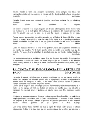 haberlo iniciado y tener que castigarlo severamente. Estos castigos van desde una
reprimenda privada ante sus padrinos o pública ante los demás cofrades, hasta los castigos
corporales y espirituales.
Ejemplos de esto hemos visto en casas de prestigio, como la de Madioma Ca, por rebeldía y
desorden
moral durante una ceremonia de respeto.
En silencio, se acostó boca abajo al ngueyo en el suelo ante la prenda donde nació y ante
sus padrinos y, con la parte plana del machete, se le propinaron 21 planazos en la espalda.
Esto lo enseñó que con la casa en la que fue rayado e iniciado, no se juega.
Aunque siempre es advertido con sabios consejos por el Taita o la Yayi, si la falta es muy
grave y el ngueyo no responde y sigue haciendo de las suyas, se le incapacita por medio de
distintas ceremonias de tener vista, o sea, de ejercer la adivinación por medio de la mpaka
mensu o el vititi mensu.
Como los iniciados "nacen" de la casa de sus padrinos, llevan en sus prendas elementos de
las prendas de aquellos. Por lo tanto, pueden obrar invocando a su nfumbe para que las
controle. Por esto, observar el código de conducta que rige los vínculos padrino/ahijado es
tan importante.
Un ngueyo desobediente o ambicioso puede dejar sin fuerzas a las prendas de sus mayores
y controlarlas a través dlas firmas: los trazos mágicos que se les enseña a los iniciados
como Padre y Madres a la hora de la íntima comunión con el espíritu de su prenda, que lo
protegerá de por vida.
LA CENIZA Y SU IMPORTANCIA EN LA REGLA DE
PALO MAYOMBE
La ceniza, la casera y cotidiana que se recoge en el fogón, es por sus muchas virtudes y
aplicaciones mágicas, una sustancia precisa para el ngangulero y el alasé. El ngangulero se
purifica antes de manipular su nkiso, si ha tenido antes contacto sexual se purificará
siempre con ceniza que disuelva las peores máculas.
Cuando en un juego de palo, una mujer que está menstruando penetra temerariamente en el
cuatro de la nganga, el yimbi no tardará en entonar un mambo cuya que advierte al
ngangulero la presencia ¡muro y peligrosa de aquella mujer, que debe marcharse cuanto
antes:
El mfumo se apresura entonces a derramar cenizas para purificar el pambito y el suelo de su
templo profanado, exactamente hará el Oruro y el Babalosha. El menstruo es tabú en todas
las religiones y las mujeres, durante su período no pueden aproximarse a nada sagrado,
muchos menos penetrar en el igbodú o Nso Nganga.
Con ceniza (mpolo banso menfure) se traza el signo de firmeza sobre el cual se afianza
mágicamente el nkiso o la súgu, para que no resbalen ninguna de las obras que acomete el
 