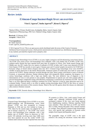 International Journal of Research in Medical Sciences | April-June 2014 | Vol 2 | Issue 2 Page 392
International Journal of Research in Medical Sciences
Agravat VJ et al. Int J Res Med Sci. 2014 May;2(2):392-397
www.msjonline.org pISSN 2320-6071 | eISSN 2320-6012
Review Article
Crimean-Congo haemorrhagic fever: an overview
Virat J. Agravat1
, Sneha Agarwal2
*, Kiran G. Piparva2
INTRODUCTION
Crimean-Congo Hemorrhagic Fever (CCHF) is an acute,
highly-contagious and life-threatening vector borne
disease.1
CCHF was first recognized in Crimean
Pennisula in 1944 and was first isolated at Congo in
1956. There by the current name was adapted for virus
and of disease caused by it.2
The CCHF virus causes
severe viral hemorrhagic fever outbreaks, with a case
fatality rate of 10-40%.3
Since its discovery in 1967,
nearly 140 outbreaks involving more than 5,000 cases
have been reported all over the world.4
CCHF virus
isolation and/or disease has been reported from more than
30 countries in Africa, Asia, south eastern Europe and
middle east.5
Although confirmed CCHF patient or
serological evidence of the virus were being reported
from neighbouring countries, Pakistan reporting 50-60
cases annually.2
There had been no CCHF case before
2011 in India. During December 2010, national institute
of virology, Pune detected Crimean-Congo hemorrhagic
fever virus specific IgG antibodies in livestock serum
samples from Gujarat and Rajasthan states.6
The geographic range of CCHF virus is the most
extensive one among the tick-borne viruses that affect
ABSTRACT
Crimean-Congo Hemorrhagic Fever (CCHF) is an acute, highly-contagious and life-threatening vector borne disease.
The CCHF virus causes severe viral hemorrhagic fever outbreaks, with a case fatality rate of 10-40%. CCHF virus
isolation and/or disease has been reported from more than 30 countries in Africa, Asia, South eastern Europe and
Middle east. Jan 2011 marks first ever reports of outbreak of CCHF in India, total 5 cases were detected of CCHF
from Gujarat. CCHF has recently in news again, 6 human cases and 32 animal samples test positive for CCHF from
Kariyana village of Amreli district (Gujarat state) July 2013. Crimean-Congo hemorrhagic fever virus (CCHFV),
member of genus Nairovirus in the family Bunyaviridae. Numerous genera of ixodid ticks serve both as vector and
reservoir for CCHFV. Human infections occurred through tick bites, direct contact with blood or tissue of infected
livestock, or nosocomial infections. Human infections begin with nonspecific febrile symptoms, but progress to a
serious hemorrhagic syndrome with a high case fatality ratio. The most definitive way of diagnosis is the
demonstration of virus or viral genome in sera samples. Hospitalization in special care unit with constant effort to
prevent haemorrhagic complication along with laboratory monitoring is cornerstone for treatment of CCHF. Till date
there is no FDA approved drug or definitive treatment for CCHF, ribavirin is tried by many physician need to be
evaluated further. Current article is an effort to update existing knowledge about CCHF by due focus on various
aspects especially prevention of this zoonotic disease. Much of the real life queries about this disease are elaborated
after extensive literature research.
Keywords: CCHF, Zoonotic disease, Hemorrhagic fever, Ribavirin
1
Medical Officer, Primary Health Centre, Kotdapitha, Babra, Amreli, Gujarat, India
2
Department of Pharmacology, PDU Govt. Medical College, Rajkot, Gujarat, India
Received: 12 February 2014
Accepted: 1 March 2014
*Correspondence:
Dr. Sneha Agarwal,
E-mail: agarwal_sneha85@yahoo.com
© 2014 Agravat VJ et al. This is an open-access article distributed under the terms of the Creative Commons
Attribution Non-Commercial License, which permits unrestricted non-commercial use, distribution, and reproduction
in any medium, provided the original work is properly cited.
DOI: 10.5455/2320-6012.ijrms20140504
 