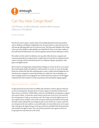 Can You Hear Congo Now?
Cell Phones, Conflict Minerals, and the Worst Sexual
Violence in the World

By John Prendergast



The time has come to expose a sinister reality: Our insatiable demand for electronics products
such as cell phones and laptops is helping fuel waves of sexual violence in a place that most of us
will never go, affecting people most of us will never meet. The Democratic Republic of the Congo
is the scene of the deadliest conflict globally since World War II. There are few other conflicts in
the world where the link between our consumer appetites and mass human suffering is so direct.

This reality is not the result of an elaborate cover-up, either. Most electronic companies and
consumers genuinely do not appreciate the complex chain of events that ties widespread sexual
violence in Congo with the minerals that power our cell phones, laptops, mp3 players, video
games, and digital cameras.

But now that we are beginning to understand these linkages, we need to do all we can to expose
them and bring this deadly war fuelled by “conflict minerals” to an end. As a start, the Enough
Project has worked with other like-minded groups to create a conflict minerals pledge that com-
mits electronics companies to ensure their products are conflict-free. We are initiating a con-
sumer campaign aimed at encouraging the users of these electronics products to let the biggest
companies know that it matters to us that our purchases don’t prolong this ongoing tragedy.



Rape as a tool of war—and profit

Congo’s protracted wars have led to incredibly wide and diverse violence against civilians by
an array of armed groups. The general use of violence against communities includes forced
labor, torture, recruitment of child soldiers, extortion, and killings by armed groups to oppress
and control civilians. In particular, sexual violence has become a tool of war and control for
the armed groups in Congo on an immense scale. The Congo war has the highest rate of vio-
lence against women and girls in the world, and reports indicate that hundreds of thousands
have been raped, making it the most dangerous place in the world to be a woman or girl. We
can only guess at the true numbers, as an untold number of women likely chose not to report
their crime given the stigma that goes with rape and the low probability that the perpetrators
will actually be brought to justice. The scale of these profound crimes against women sets
Congo apart from anywhere else in the world.




1   The Enough Project | Can You Hear Congo Now?
 