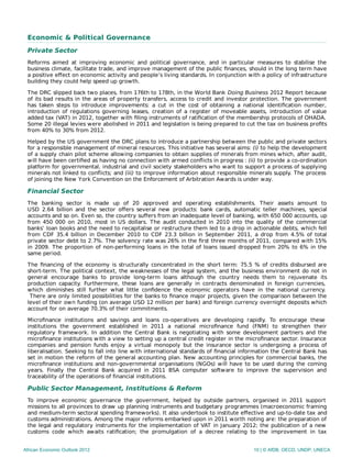 Economic & Political Governance
Private Sector
Reforms aimed at improving economic and political governance, and in particular measures to stabilise the
business climate, facilitate trade, and improve management of the public ﬁnances, should in the long term have
a positive eﬀect on economic activity and people’s living standards. In conjunction with a policy of infrastructure
building they could help speed up growth.
The DRC slipped back two places, from 176th to 178th, in the World Bank Doing Business 2012 Report because
of its bad results in the areas of property transfers, access to credit and investor protection. The government
has taken steps to introduce improvements: a cut in the cost of obtaining a national identiﬁcation number,
introduction of regulations governing leases, creation of a register of moveable assets, introduction of value
added tax (VAT) in 2012, together with ﬁling instruments of ratiﬁcation of the membership protocols of OHADA.
Some 20 illegal levies were abolished in 2011 and legislation is being prepared to cut the tax on business proﬁts
from 40% to 30% from 2012.
Helped by the US government the DRC plans to introduce a partnership between the public and private sectors
for a responsible management of mineral resources. This initiative has several aims: (i) to help the development
of a supply chain pilot scheme allowing companies to obtain supplies of minerals from mines which, after audit,
will have been certiﬁed as having no connection with armed conﬂicts in progress : (ii) to provide a co-ordination
platform for governmental, industrial and civil society stakeholders who want to support a process of supplying
minerals not linked to conﬂicts; and (iii) to improve information about responsible minerals supply. The process
of joining the New York Convention on the Enforcement of Arbitration Awards is under way.
Financial Sector
The banking sector is made up of 20 approved and operating establishments. Their assets amount to
USD 2.64 billion and the sector oﬀers several new products: bank cards, automatic teller machines, special
accounts and so on. Even so, the country suﬀers from an inadequate level of banking, with 650 000 accounts, up
from 450 000 on 2010, most in US dollars. The audit conducted in 2010 into the quality of the commercial
banks’ loan books and the need to recapitalise or restructure them led to a drop in actionable debts, which fell
from CDF 35.4 billion in December 2010 to CDF 23.3 billion in September 2011, a drop from 4.5% of total
private sector debt to 2.7%. The solvency rate was 26% in the ﬁrst three months of 2011, compared with 15%
in 2009. The proportion of non-performing loans in the total of loans issued dropped from 20% to 6% in the
same period.
The ﬁnancing of the economy is structurally concentrated in the short term: 75.5 % of credits disbursed are
short-term. The political context, the weaknesses of the legal system, and the business environment do not in
general encourage banks to provide long-term loans although the country needs them to rejuvenate its
production capacity. Furthermore, these loans are generally in contracts denominated in foreign currencies,
which diminishes still further what little conﬁdence the economic operators have in the national currency.
There are only limited possibilities for the banks to ﬁnance major projects, given the comparison between the
level of their own funding (on average USD 12 million per bank) and foreign currency overnight deposits which
account for on average 70.3% of their commitments.
Microﬁnance institutions and savings and loans co-operatives are developing rapidly. To encourage these
institutions the government established in 2011 a national microﬁnance fund (FNM) to strengthen their
regulatory framework. In addition the Central Bank is negotiating with some development partners and the
microﬁnance institutions with a view to setting up a central credit register in the microﬁnance sector. Insurance
companies and pension funds enjoy a virtual monopoly but the insurance sector is undergoing a process of
liberalisation. Seeking to fall into line with international standards of ﬁnancial information the Central Bank has
set in motion the reform of the general accounting plan. New accounting principles for commercial banks, the
microﬁnance institutions and non-governmental organisations (NGOs) will have to be used during the coming
years. Finally the Central Bank acquired in 2011 BSA computer software to improve the supervision and
traceability of the operations of financial institutions.
Public Sector Management, Institutions & Reform
To improve economic governance the government, helped by outside partners, organised in 2011 support
missions to all provinces to draw up planning instruments and budgetary programmes (macroeconomic framing
and medium-term sectoral spending frameworks). It also undertook to institute eﬀective and up-to-date tax and
customs administrations. Among the major reforms embarked upon in 2011 worth noting are: the preparation of
the legal and regulatory instruments for the implementation of VAT in January 2012; the publication of a new
customs code which awaits ratiﬁcation; the promulgation of a decree relating to the improvement in tax
African Economic Outlook 2012 10 | © AfDB, OECD, UNDP, UNECA
 