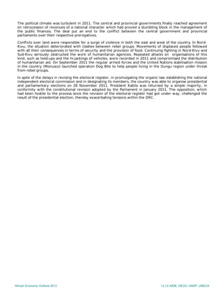 The political climate was turbulent in 2011. The central and provincial governments ﬁnally reached agreement
on retrocession of revenues of a national character which had proved a stumbling block in the management of
the public ﬁnances. The deal put an end to the conﬂict between the central government and provincial
parliaments over their respective prerogatives.
Conﬂicts over land were responsible for a surge of violence in both the east and west of the country. In Nord-
Kivu, the situation deteriorated with clashes between rebel groups. Movements of displaced people followed
with all their consequences in terms of security and the provision of food. Continuing ﬁghting in Nord-Kivu and
Sud-Kivu seriously obstructed the work of humanitarian agencies. Repeated attacks on organisations of this
kind, such as hold-ups and the hi‑jackings of vehicles, were recorded in 2011 and compromised the distribution
of humanitarian aid. On September 2011 the regular armed forces and the United Nations stabilisation mission
in the country (Monusco) launched operation Dog Bite to help people living in the Dungu region under threat
from rebel groups.
In spite of the delays in revising the electoral register, in promulgating the organic law establishing the national
independent electoral commission and in designating its members, the country was able to organise presidential
and parliamentary elections on 28 November 2011. President Kabila was returned by a simple majority, in
conformity with the constitutional revision adopted by the Parliament in January 2011. The opposition, which
had been hostile to the process since the revision of the electoral register had got under way, challenged the
result of the presidential election, thereby exacerbating tensions within the DRC.
African Economic Outlook 2012 12 | © AfDB, OECD, UNDP, UNECA
 