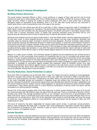 Social Context & Human Development
Building Human Resources
The social context remained diﬃcult in 2011. Living conditions in respect of food, jobs and the cost of living
continue to cause worry. Many places suﬀer from a limited access to markets, whether for buying or selling, and
public services. Delays in paying the wages of public employees and rises in food prices had a seriously
damaging impact on household living standards. Even if it is the case that overall security has improved in
recent years there is still a humanitarian crisis in the east of the country.
Just as in 2010, the new school year got oﬀ to a bad start in 2011. Delays in payments made it impossible for
public sector workers to prepare for it properly. The government has laid down that basic education is free but
many children are still excluded from the educational system. Enrolment was lower in secondary schools (32%)
in 2011 than in primary education (75%). In higher and university education gross enrolment fell by 11%
because several institutions were forced to close for lack of material and human resources.
Although some hospital centres are being modernised or built the health system remains inoperative because of
its very poor reach. In some hospitals access to primary care always runs into major problems. Morbidity and
mortality rates are showing major increases in several provinces (Équateur, Province orientale, Kasaï oriental,
Kasaï occidental, Katanga and Maniema) because of malaria and typhoid. In 2010 the United Nations Children’s
Fund Unicef carried out a multiple indicator cluster survey which found that there had been progress in the area
of health but that health conditions remained worrying in 2011 because of major food shortages and diﬃculty in
accessing drinking water and sanitation. In July 2011 the government banned the import and sale of cattle and
poultry products of South African origin to protect people against epidemics of foot and mouth disease and avian
flu.
Malaria is a major cause of death. The extensive spread of typhoid can be explained by the limited access to
drinking water. In the countryside three quarters of households have to rely on untreated and surface water
sources. The lack of public lavatories in some regions leads people to pollute the environment which encourages
epidemics, among them cholera (5 724 cases identiﬁed in 2011 with 334 deaths). In 2011 there was an upsurge
in poliomyelitis. The government launched several campaigns which made it possible to contain the epidemic. In
December a campaign of vaccination against measles was organised. Rates of HIV/AIDS remain very high
because of prostitution and violence against women in provinces in the east of the country. In 83% of cases HIV
is transmitted sexually. About three million people in the DRC are living with HIV and the 20 to 49 age group is
the worst affected, among whom most are women.
Poverty Reduction, Social Protection & Labour
More than 70% of Congolese live on less than USD 1 a day. The impact of economic growth on living standards,
therefore, has been very limited. Per capita income in 2011 was USD 104.1 whereas in 1960 it was USD 324.5.
There is no social protection provision. Initiatives by the state, NGOs, churches and base communities directed
at the most vulnerable groups are conducted in disparate ways and without any co-ordination. Even so, a
common discussion framework involving the government and development partners has been established and
the overall national fund for welfare revived. Draft legislation on social and humanitarian action has been tabled
in parliament. These eﬀorts should result in a more eﬀective coordination of activity within the sector and the
formulation of a social protection strategy.
Almost 75% of the nation’s people suﬀer from food insecurity. A million women between the ages of 15 and 49
are undernourished and 700 children under the age of ﬁve die each day. There is a shortage of around 3 million
housing units. While the average household has ﬁve or six members, two thirds live in accommodation with
fewer than three rooms. In practically every town waste and unusable ground is occupied although there are no
amenities and no infrastructure. Only 47% of the population have access to drinking water and only 9% access
to electricity, with consequent eﬀects on living standards. The government has set targets of 49% and 27%
respectively for 2015.
This level of insecurity has been responsible for several public sector strikes, in particular among teachers,
doctors, state employees and legal staﬀ. In October 2011 small shopkeepers organised a protest march against
the involvement of foreigners in their business in spite of recent moves by the government to regulate the
sector in favour of Congolese citizens.
Gender Equality
In spite of the diﬀerent national legislative provisions and international conventions which the DRC has adopted,
the level of female representation in public decision making positions is put at less than 10% for the country at
large and 5% for Kinshasa. Draft legislation relating to gender equality was adopted by the Parliament in April
African Economic Outlook 2012 13 | © AfDB, OECD, UNDP, UNECA
 