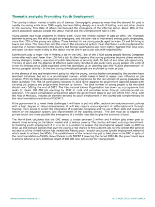 Thematic analysis: Promoting Youth Employment
The country’s labour market is badly out of balance. Demographic pressures mean that the demand for jobs is
rapidly increasing while since 1990 supply has been falling steeply as a result of looting, wars and other shocks
to the economy. This state of aﬀairs has favoured the emergence of the informal sector. About 80% of the
active population operate outside the labour market and the unemployment rate is 73%.
Young people face huge problems in ﬁnding work. Given the limited number of jobs on oﬀer, the mismatch
between training and the skills sought by employers, and the slow rate of retirement among public employees,
more than 70% of the young are jobless. Those hardest hit are young people aged between 15 and 24 living in
towns and cities. The brain drain and the crisis in the educational system mean that there is a strong demand for
expertise in human resources in the country. But foreign qualiﬁcations are more highly regarded than local ones
and open the door more widely to the labour market and in particular jobs with responsibility.
Connections play a major role in ﬁnding a job in the DRC. But of the 9 000 young people leaving Congolese
universities each year fewer than 100 ﬁnd a job. It often happens that young graduates become street vendors,
money changers, traders, operators of public telephones or security staﬀ, for lack of any other job opportunity.
The lack of work and the absence of eﬀective supervisory structures also push many young people into a life of
crime. In Kinshasa since 2008 organised crime has developed at an alarming rate (the “Kuluna phenomenon” of
serious gangster activity). In the east young unemployed people are exploited by rebel groups.
In the absence of any real employment policy to help the young, various bodies concerned by the problem have
launched initiatives, but not in a co-ordinated manner, which makes it hard to assess their inﬂuence on job
creation. With the help of development partners a pilot programme for the recruitment of young graduates has
been launched. The ﬁrst 54 participants recruited in 2011 were assigned to government agencies tasked with
carrying out projects and programmes ﬁnanced by donors. The total number of young people to be recruited
should reach 500 by the end of 2012. The International Labour Organization has drawn up a programme that
seeks to create 100 000 job openings by 2012 in rural and periurban areas through entrepreneurial co-
operation. The peace consolidation programme which the government plans to put into eﬀect from 2012, with
the help of Monusco, includes an element devoted to youth employment in the countryside complementary to
the recommendations and aims of DSCRP 2.
If the government is to meet these challenges it will have to put into eﬀect sectoral and macroeconomic policies
with a high degree of labour-intensiveness. It will also require encouragement of self-employment through
training; more access to credit; the integration of expatriate Congolese and the use of their skills and resources;
reform of the education system; and improvement of the business climate. The aim must be to expand the
private sector and make possible the emergence of a middle class able to give the economy a boost.
The World Bank calculates that the DRC needs to create between 2 million and 4 million jobs every year to
absorb those arriving on the labour market and to reduce poverty. The country will need a strong commitment
to fostering youth employment if it is to be in a position to answer the international appeal made in 2003 to
draw up and execute policies that give the young a real chance to ﬁnd a decent job. In this context the general
secretariat of the United Nations has created the Réseau pour l’emploi des jeunes (youth employment network)
which seeks to achieve the MDGs. The establishment of the network has yet to take place in the DRC in spite of
the recommendations of NGOs. Nevertheless, in its DSCRP 2 covering the period 2012‑16, the government says
it aims to achieve a very ambitious target of 900 000 new jobs a year for young people.
African Economic Outlook 2012 15 | © AfDB, OECD, UNDP, UNECA
 
