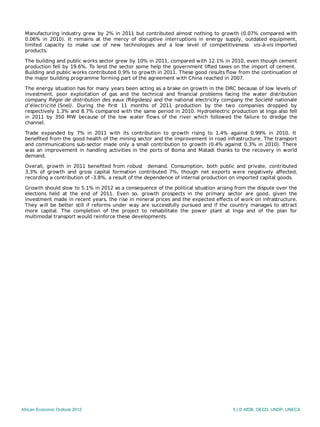 Manufacturing industry grew by 2% in 2011 but contributed almost nothing to growth (0.07% compared with
0.06% in 2010). It remains at the mercy of disruptive interruptions in energy supply, outdated equipment,
limited capacity to make use of new technologies and a low level of competitiveness vis-à-vis imported
products.
The building and public works sector grew by 10% in 2011, compared with 12.1% in 2010, even though cement
production fell by 19.6%. To lend the sector some help the government lifted taxes on the import of cement.
Building and public works contributed 0.9% to growth in 2011. These good results ﬂow from the continuation of
the major building programme forming part of the agreement with China reached in 2007.
The energy situation has for many years been acting as a brake on growth in the DRC because of low levels of
investment, poor exploitation of gas and the technical and ﬁnancial problems facing the water distribution
company Régie de distribution des eaux (Régideso) and the national electricity company the Société nationale
d’électricité (Snel). During the ﬁrst 11 months of 2011 production by the two companies dropped by
respectively 1.3% and 8.7% compared with the same period in 2010. Hydroelectric production at Inga also fell
in 2011 by 350 MW because of the low water ﬂows of the river which followed the failure to dredge the
channel.
Trade expanded by 7% in 2011 with its contribution to growth rising to 1.4% against 0.99% in 2010. It
beneﬁted from the good health of the mining sector and the improvement in road infrastructure. The transport
and communications sub-sector made only a small contribution to growth (0.4% against 0.3% in 2010). There
was an improvement in handling activities in the ports of Boma and Matadi thanks to the recovery in world
demand.
Overall, growth in 2011 beneﬁted from robust demand. Consumption, both public and private, contributed
3.3% of growth and gross capital formation contributed 7%, though net exports were negatively aﬀected,
recording a contribution of ‑3.8%, a result of the dependence of internal production on imported capital goods.
Growth should slow to 5.1% in 2012 as a consequence of the political situation arising from the dispute over the
elections held at the end of 2011. Even so, growth prospects in the primary sector are good, given the
investment made in recent years, the rise in mineral prices and the expected eﬀects of work on infrastructure.
They will be better still if reforms under way are successfully pursued and if the country manages to attract
more capital. The completion of the project to rehabilitate the power plant at Inga and of the plan for
multimodal transport would reinforce these developments.
African Economic Outlook 2012 5 | © AfDB, OECD, UNDP, UNECA
 