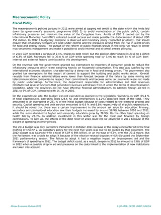 Macroeconomic Policy
Fiscal Policy
The macroeconomic policies pursued in 2011 were aimed at capping net credit to the state within the limits laid
down by government’s economic programme (PEG 2) to avoid monetisation of the public deﬁcit, contain
inﬂationary pressures and maintain the value of the Congolese franc. Audits of PEG 2 carried out by the
International Monetary Fund (IMF) indicated overall success and made possible the disbursement of about USD
350 million. In 2012 if budgetary discipline is observed and monetary policy conducted prudently, that should
ensure that inﬂationary tensions are kept under control and the pressures arising from the rise in world prices
for food and energy eased. The pursuit of the reform of public ﬁnances should in the long run result in better
macroeconomic management and make it possible to avoid internal and external arrears piling up.
In 2010 GDP recorded a surplus of 2.4%, thanks to debt relief, but the position deteriorated in 2011 to a deﬁcit
of 6.3% of GDP. Revenues fell to 27.8 % of GDP while spending rose by 3.4% to reach 34 % of GDP. Both
internal and external factors contributed to this development.
On the revenue side the government granted tax exemptions to importers of consumer goods to reduce the
inﬂationary pressures which were weighing heavily on household consumption. This step was justiﬁed by the
international economic situation, characterised by a steep rise in food and energy prices. The government also
granted tax exemptions for the import of cement to support the building and public works sector. Overall
receipts from ﬁnancial administrations were lower than forecast because of the failure by some mining and
telecommunications companies to respect their commitments and because some tax payments were not made
by public undertakings. Furthermore, the department responsible for administrative and land revenues
(DGRAD) had several functions that generated revenues withdrawn from it under the terms of decentralisation
legislation, while the provinces did not have eﬀective ﬁnancial administrations. In addition foreign aid fell in
2011 to 9% of GDP, compared with 14.1% in 2010.
On the expenditure side, the budget was not executed as planned in the legislation. Spending on staﬀ (35.4 %
of total expenditure), operating costs (24.6 %) and emergencies (11.2%) absorbed most of the total. They
amounted to an overspend of 251 % of the initial budget because of costs related to the electoral process and
security. Capital spending and debt service amounted to 6.9 % and 6.8% respectively of all public expenditure.
It should be noted that there was a certain improvement in the amount set aside for education. Primary,
secondary and professional education saw their budgets increased by around 58.9% between 2010 and 2011,
while the sums allocated to higher and university education grew by 78.9%. On the other hand spending on
health fell by 28.3%. In addition investment in this sector was for the most part ﬁnanced by foreign
contributions. To sum up, the eﬀects of the debt relief of 2010 could not be observed in 2011 because of the
weight of spending on emergencies.
The 2012 budget was only put before Parliament in October 2011 because of the delays encountered in the final
drafting of DSCRP 2, as budgetary policy for the next ﬁve years was due to be guided by that document. The
2012 budget was balanced with a total of CDF 6 694 billion, or an increase of 6.3% over the 2011 ﬁgure. But
the Parliament was unable to adopt it because of the election-related disputes which disrupted the September
2011 parliamentary session. The failure to adopt it had a negative impact on development aid and the
framework of spending in 2012. The budget deﬁcit could, as a result, deepen in 2012 to amount to 7.8% of GDP
in 2012 when a possible drop in aid and pressures on the costs linked to the implementation of new institutions
are taken into account.
African Economic Outlook 2012 6 | © AfDB, OECD, UNDP, UNECA
 