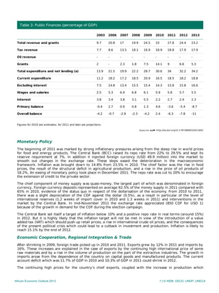 http://dx.doi.org10.1787/888932621692
Table 3: Public Finances (percentage of GDP)
2003 2006 2007 2008 2009 2010 2011 2012 2013
Total revenue and grants 9.7 20.8 17 19.9 24.5 33 27.8 24.4 23.2
Tax revenue 7.7 8.6 13.5 18.1 16.9 18.9 18.8 17.9 17.9
Oil revenue - - - - - - - - -
Grants 2 - 2.3 1.8 7.5 14.1 9 6.6 5.3
Total expenditure and net lending (a) 13.9 21.5 19.9 22.2 28.7 30.6 34 32.2 34.2
Current expenditure 11.2 18.2 17.2 18.5 20.9 16.5 18.5 18.2 18.8
Excluding interest 7.5 14.8 13.4 15.5 15.4 14.3 15.8 15.8 16.6
Wages and salaries 2.5 5.3 6.9 6.8 6.1 5.9 5.8 5.7 5.5
Interest 3.8 3.4 3.8 3.1 5.5 2.2 2.7 2.4 2.3
Primary balance -0.4 2.7 0.9 0.8 1.3 4.6 -3.6 -5.4 -8.7
Overall balance -4.2 -0.7 -2.9 -2.3 -4.2 2.4 -6.3 -7.8 -11
Figures for 2010 are estimates; for 2011 and later are projections.
Monetary Policy
The beginning of 2011 was marked by strong inﬂationary pressures arising from the steep rise in world prices
for food and energy products. The Central Bank (BCC) raised its repo rate from 22% to 29.5% and kept its
reserve requirement at 7%. In addition it injected foreign currency (USD 49.9 million) into the market to
smooth out changes in the exchange rate. These steps eased the deterioration in the macroeconomic
framework. Inﬂation was brought down to 14.8% from 23.5% in 2010. The chief factor was the rise in food
prices, the result of the structural deﬁcit in agricultural production, and a rise in the price of oil products of
18.2%. An easing of monetary policy took place in December 2011. The repo rate was cut to 20% to encourage
the extension of credit to the private sector.
The chief component of money supply was quasi-money, the largest part of which was denominated in foreign
currency. Foreign currency deposits represented on average 62.5% of the money supply in 2011 compared with
65% in 2010, evidence of the status quo in respect of the dollarisation of the economy. From 2010 to 2011,
there was a slight depreciation of the CDF against the dollar (0.5%), as a result in particular of the level of
international reserves (1.2 weeks of import cover in 2010 and 1.3 weeks in 2011) and interventions in the
market by the Central Bank. In mid-November 2011 the exchange rate appreciated (850 CDF for USD 1)
because of the growth in demand for the CDF during the election campaign.
The Central Bank set itself a target of inﬂation below 10% and a positive repo rate in real terms (around 15%)
in 2012. But it is highly likely that the inﬂation target will not be met in view of the introduction of a value
added tax (VAT) which should push up retail prices, a rise in international crude oil prices, and the consequences
of the present political crisis which could lead to a cutback in investment and production. Inﬂation is likely to
reach 15.1% by the end of 2012.
Economic Cooperation, Regional Integration & Trade
After shrinking in 2009, foreign trade picked up in 2010 and 2011. Exports grew by 12% in 2011 and imports by
16%. These increases are explained in the case of exports by the continuing high international price of some
raw materials and by a rise in the volume of production on the part of the extractive industries. The growth in
imports arose from the dependence of the country on capital goods and manufactured products. The current
account deficit which was 11.7% of GDP in 2010 and 10.3% of GDP in 2011 could shrink in 2012.
The continuing high prices for the country’s chief exports, coupled with the increase in production which
African Economic Outlook 2012 7 | © AfDB, OECD, UNDP, UNECA
 