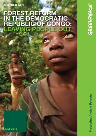 greenpeace.org


FOREST REFORM
IN THE DEMOCRATIC
REPUBLIC OF CONGO:
LEAVING PEOPLE OUT




                     Protecting Ancient Forests




JULY 2010
 