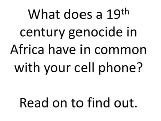What does a 19 th

 century genocide in
Africa have in common
with your cell phone?

 Read on to find out.
 