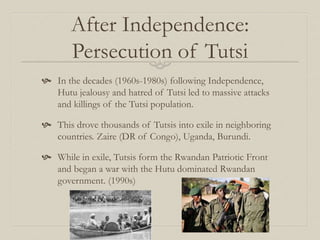 After Independence:
Persecution of Tutsi
 In the decades (1960s-1980s) following Independence,
Hutu jealousy and hatred of Tutsi led to massive attacks
and killings of the Tutsi population.
 This drove thousands of Tutsis into exile in neighboring
countries. Zaire (DR of Congo), Uganda, Burundi.
 While in exile, Tutsis form the Rwandan Patriotic Front
and began a war with the Hutu dominated Rwandan
government. (1990s)
 