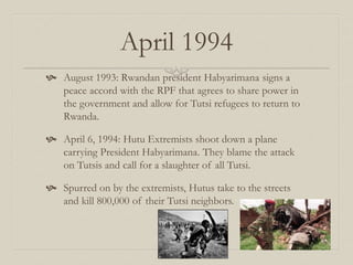 April 1994
 August 1993: Rwandan president Habyarimana signs a
peace accord with the RPF that agrees to share power in
the government and allow for Tutsi refugees to return to
Rwanda.
 April 6, 1994: Hutu Extremists shoot down a plane
carrying President Habyarimana. They blame the attack
on Tutsis and call for a slaughter of all Tutsi.
 Spurred on by the extremists, Hutus take to the streets
and kill 800,000 of their Tutsi neighbors.
 