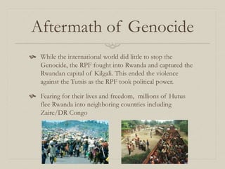 Aftermath of Genocide
 While the international world did little to stop the
Genocide, the RPF fought into Rwanda and captured the
Rwandan capital of Kilgali. This ended the violence
against the Tutsis as the RPF took political power.
 Fearing for their lives and freedom, millions of Hutus
flee Rwanda into neighboring countries including
Zaire/DR Congo
 