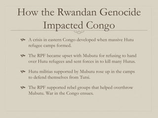 How the Rwandan Genocide
Impacted Congo
 A crisis in eastern Congo developed when massive Hutu
refugee camps formed.
 The RPF became upset with Mubutu for refusing to hand
over Hutu refugees and sent forces in to kill many Hutus.
 Hutu militias supported by Mubutu rose up in the camps
to defend themselves from Tutsi.
 The RPF supported rebel groups that helped overthrow
Mubutu. War in the Congo ensues.
 