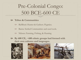 Pre-Colonial Congo:
500 BCE-600 CE
 Tribes & Communities
 BaMbuti: Hunter & Gathers. Pygmies.
 Bantu: Settled Communities and used tools.
 Nilotes: Farming, Fishing, & Hunting
 By 600 CE, ~600 ethnic groups had formed with
their own cultures and languages.
 