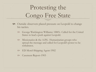 Protesting the
Congo Free State
 Outside observers placed pressure on Leopold to change
his tactics.
 George Washington Williams: 1880’s- Called for the United
States to lead a push against Leopold.
 Missionaries & the A.P.S.- Humanitarian groups who
spread the message and called for Leopold’s power to be
withdrawn.
 ED Morel-Shipping Agent-1902
 Casement Report-1903
 