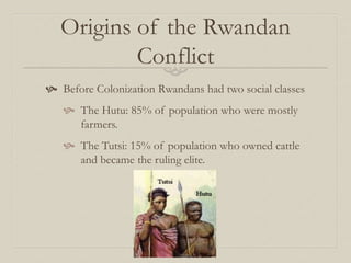 Origins of the Rwandan
Conflict
 Before Colonization Rwandans had two social classes
 The Hutu: 85% of population who were mostly
farmers.
 The Tutsi: 15% of population who owned cattle
and became the ruling elite.
 