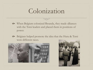 Colonization
 When Belgium colonized Rwanda, they made alliances
with the Tutsi leaders and placed them in positions of
power.
 Belgians helped promote the idea that the Hutu & Tutsi
were different races.
 