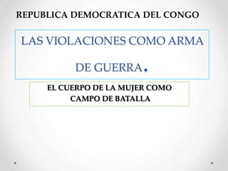 REPUBLICA DEMOCRATICA DEL CONGO


LAS VIOLACIONES COMO ARMA

          DE GUERRA     .
     EL CUERPO DE LA MUJER COMO
          CAMPO DE BATALLA
 