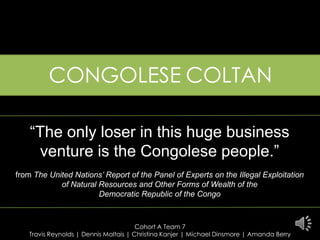 CONGOLESECOLTAN “The only loser in this huge business venture is the Congolese people.” from The United Nations’ Report of the Panel of Experts on the Illegal Exploitation of Natural Resources and Other Forms of Wealth of the Democratic Republic of the Congo Cohort A Team 7 Travis Reynolds| Dennis Maltais| Christina Kanjer| Michael Dinsmore| Amanda Berry 