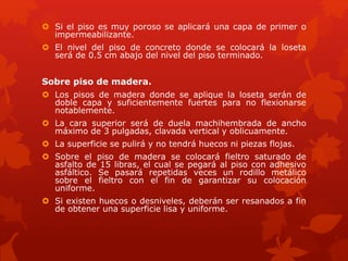  Si el piso es muy poroso se aplicará una capa de primer o
impermeabilizante.
 El nivel del piso de concreto donde se colocará la loseta
será de 0.5 cm abajo del nivel del piso terminado.
Sobre piso de madera.
 Los pisos de madera donde se aplique la loseta serán de
doble capa y suficientemente fuertes para no flexionarse
notablemente.
 La cara superior será de duela machihembrada de ancho
máximo de 3 pulgadas, clavada vertical y oblicuamente.
 La superficie se pulirá y no tendrá huecos ni piezas flojas.
 Sobre el piso de madera se colocará fieltro saturado de
asfalto de 15 libras, el cual se pegará al piso con adhesivo
asfáltico. Se pasará repetidas veces un rodillo metálico
sobre el fieltro con el fin de garantizar su colocación
uniforme.
 Si existen huecos o desniveles, deberán ser resanados a fin
de obtener una superficie lisa y uniforme.
 