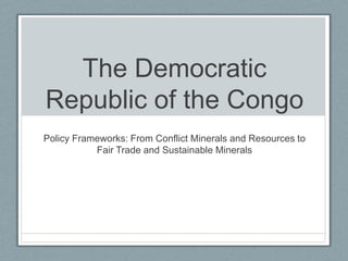 The Democratic Republic of the Congo  Policy Frameworks: From Conflict Minerals and Resources to Fair Trade and Sustainable Minerals  