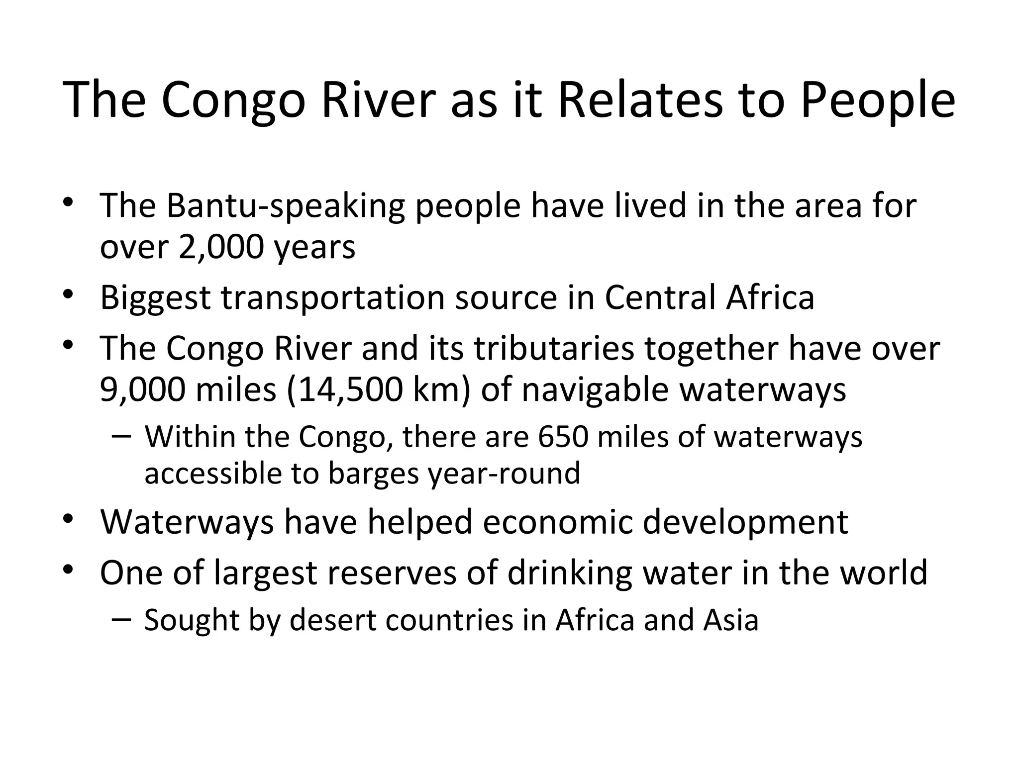 The Congo River as it Relates to People The Bantu-speaking people have lived in the area for over 2,000 years Biggest transportation source in Central Africa The Congo River and its tributaries together have over 9,000 miles (14,500 km) of navigable waterways Within the Congo, there are 650 miles of waterways accessible to barges year-round Waterways have helped economic development One of largest reserves of drinking water in the world Sought by desert countries in Africa and Asia 