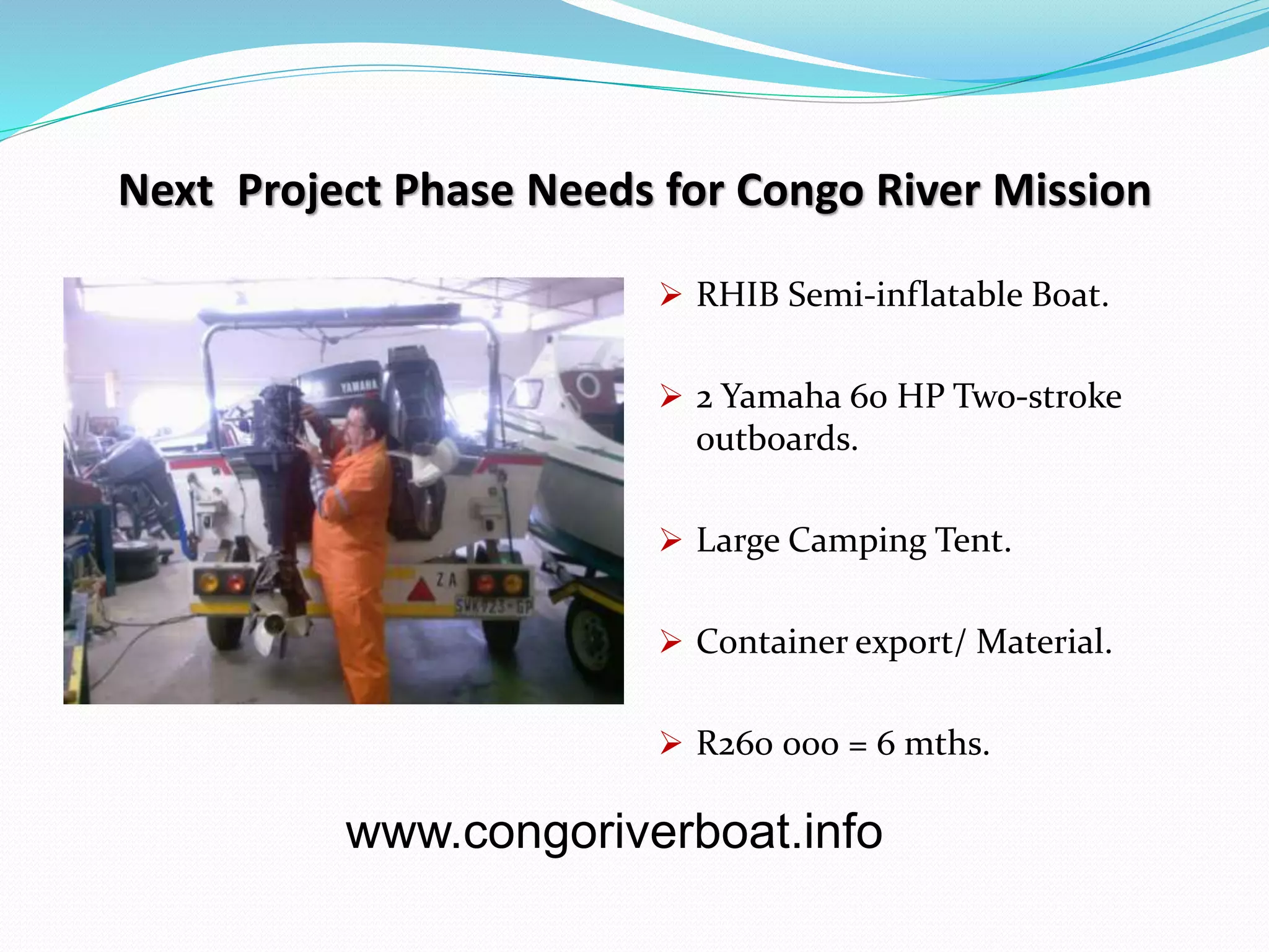 Next Project Phase Needs for Congo River Mission
RHIB Semi-inflatable Boat.
2 Yamaha 60 HP Two-stroke
outboards.
Large Camping Tent.
Container export/ Material.
R260 000 = 6 mths.
www.congoriverboat.info