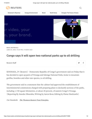 7/13/2018 Congo says it will open two national parks up to oil drilling | Reuters
https://www.reuters.com/article/congo-oil-parks/congo-says-it-will-open-two-national-parks-up-to-oil-drilling-idUSL8N1TV5M9 1/2
Detained In Myanmar Energy & Environment Brexit North Korea Charged: The Future of Autos Future
BASIC MATERIALS
JUNE 29, 2018 / 10:07 PM / 14 DAYS AGO
Congo says it will open two national parks up to oil drilling
Reuters Staﬀ
KINSHASA, 29 (Reuters) - Democratic Republic of Congo’s government said on Friday that it
has decided to open up parts of Virunga and Salonga National Parks, home to mountain
gorillas, bonobos and other rare species, to oil drilling.
The government said in a statement that the cabinet had approved the establishment of
interministerial commissions charged with preparing plans to declassify sections of the parks,
including 1,720 square-kilometres, or about 20 percent, of eastern Congo’s Virunga.
(Reporting By Amedee Mwarabu; Writing by Aaron Ross; Editing by Elaine Hardcastle)
Our Standards: The Thomson Reuters Trust Principles.
 