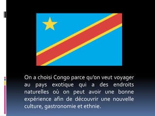 On a choisi Congo parce qu’on veut voyager
au pays exotique qui a des endroits
naturelles où on peut avoir une bonne
expérience afin de découvrir une nouvelle
culture, gastronomie et ethnie.
 