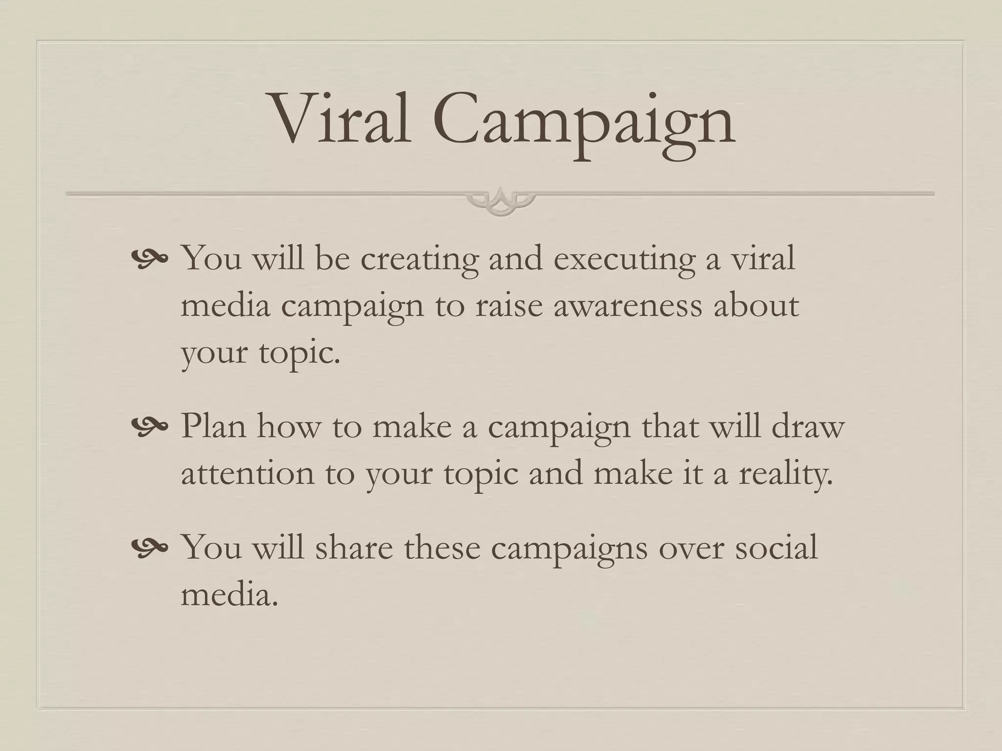 Viral Campaign
 You will be creating and executing a viral
media campaign to raise awareness about
your topic.
 Plan how to make a campaign that will draw
attention to your topic and make it a reality.
 You will share these campaigns over social
media.
 