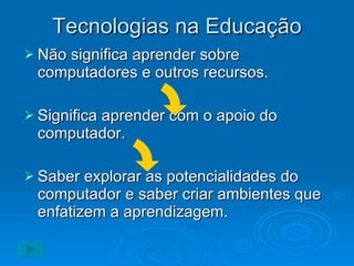Tecnologias na Educação Não significa aprender sobre computadores e outros recursos. Significa aprender com o apoio do computador. Saber explorar as potencialidades do computador e saber criar ambientes que enfatizem a aprendizagem. 