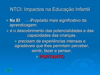 NTCI: Impactos na Educação Infantil Na EI   Propósito mais significativo da aprendizagem: é o descobrimento das potencialidades e das capacidades das crianças. precisam de experiências intensas e agradáveis que lhes permitam perceber, sentir, fazer e pensar . PORTANTO 
