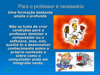 Para o professor é necessária Uma formação bastante ampla e profunda Não se trata de criar condições para o professor dominar o computador ou o software, mas, sim, auxiliá-lo a desenvolver conhecimento sobre o próprio conteúdo e sobre como o computador pode ser integrado neste. 