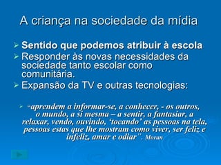 A criança na sociedade da mídia  Sentido que podemos atribuir à escola Responder às novas necessidades da sociedade tanto escolar como comunitária. Expansão da TV e outras tecnologias: “ aprendem a informar-se, a conhecer, - os outros,  o mundo, a si mesma – a sentir, a fantasiar, a relaxar, vendo, ouvindo, ‘tocando’ as pessoas na tela, pessoas estas que lhe mostram como viver, ser feliz e infeliz, amar e odiar ”.   Moran 