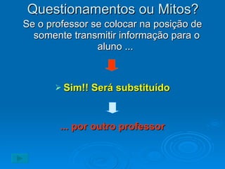 Questionamentos ou Mitos? Se o professor se colocar na posição de somente transmitir informação para o aluno ...  Sim!! Será substituído ... por outro professor 
