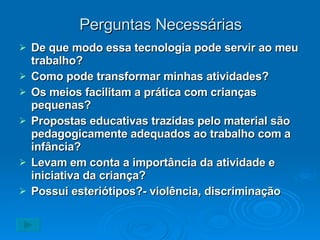 Perguntas Necessárias De que modo essa tecnologia pode servir ao meu trabalho? Como pode transformar minhas atividades? Os meios facilitam a prática com crianças pequenas? Propostas educativas trazidas pelo material são pedagogicamente adequados ao trabalho com a infância? Levam em conta a importância da atividade e iniciativa da criança? Possui esteriótipos?- violência, discriminação 