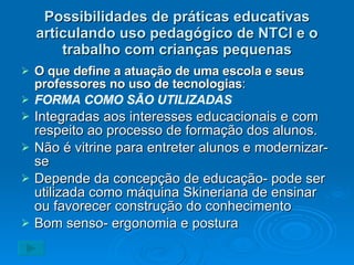 Possibilidades de práticas educativas articulando uso pedagógico de NTCI e o trabalho com crianças pequenas O que define a atuação de uma escola e seus professores no uso de tecnologias : FORMA COMO SÃO UTILIZADAS Integradas aos interesses educacionais e com respeito ao processo de formação dos alunos. Não é vitrine para entreter alunos e modernizar-se Depende da concepção de educação- pode ser utilizada como máquina Skineriana de ensinar ou favorecer construção do conhecimento Bom senso- ergonomia e postura 