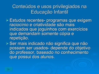 Conteúdos e usos privilegiados na Educação Infantil Estudos recentes- programas que exigem raciocínio e criatividade são mais indicados que joguinhos com exercícios que demandam somente cópia e repetição. Ser mais indicado não significa que não possam ser usados- depende do objetivo do professor, baseado no conhecimento que possui dos alunos. 