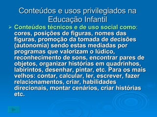 Conteúdos e usos privilegiados na Educação Infantil Conteúdos técnicos e de uso social como :   cores, posições de figuras, nomes das figuras, promoção da tomada de decisões (autonomia) sendo estas mediadas por programas que valorizam o lúdico, reconhecimento de sons, encontrar pares de objetos, organizar histórias em quadrinhos, labirintos, desenhar, pintar, etc. Para os mais velhos: contar, calcular, ler, escrever, fazer relacionamentos, criar, habilidades direcionais, montar cenários, criar histórias etc. 