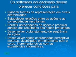 Os softwares educacionais devem oferecer condições para Elaborar formas de representação em níveis diferenciados. Estabelecer relações entre as ações e as conseqüências resultantes. Permitir antecipações de ações e propiciar análise dos resultados das ações praticadas. Desenvolver o planejamento de seqüência de ações. Desenvolver ações coordenadas perceptivo-motoras, vivenciadas primeiramente com o corpo, incrementando-as com as experiências informáticas. 