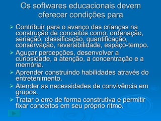 Os softwares educacionais devem oferecer condições para Contribuir para o avanço das crianças na construção de conceitos como: ordenação, seriação, classificação, quantificação, conservação, reversibilidade, espaço-tempo. Aguçar percepções, desenvolver a curiosidade, a atenção, a concentração e a memória. Aprender construindo habilidades através do entretenimento. Atender as necessidades de convivência em grupos. Tratar o erro de forma construtiva e permitir fixar conceitos em seu próprio ritmo. 