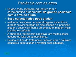 Paciência com os erros Quase todo software educativo tem a característica fundamental  da grande paciência com o erro do aluno . Essa característica pode ajudar : melhorar processos de aprendizagens específicos, auxiliar na recuperação de dificuldades e o principal: ajudar o desenvolvimento de uma auto-imagem mais positiva e confiante. A chamada “deficiência cognitiva” em muitos casos decorre da falta de autoconfiança. Devido ao tipo de tratamento dado ao erro o software educativo pode ajudar a reverter essa situação. 