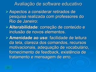 Avaliação de software educativo Aspectos a considerar retirados de pesquisa realizada com professores do Rio de Janeiro: Alterabilidade : correção de conteúdo e inclusão de novos elementos. Amenidade ao uso : facilidade de leitura da tela, clareza dos comandos, recursos motivacionais, adequação de vocabulário, fornecimento de feedback, existência de tratamento e mensagem de erro. 