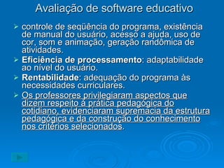 Avaliação de software educativo controle de seqüência do programa, existência de manual do usuário, acesso a ajuda, uso de cor, som e animação, geração randômica de atividades. Eficiência de processamento : adaptabilidade ao nível do usuário. Rentabilidade : adequação do programa às necessidades curriculares. Os professores privilegiaram aspectos que dizem respeito à prática pedagógica do cotidiano, evidenciaram supremacia da estrutura pedagógica e da construção do conhecimento nos critérios selecionados . 